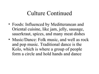 Culture Continued Foods: Influenced by Meditteranean and Oriental cuisine, like jam, jelly, sausage, sauerkraut, spices, and many meat dishes Music/Dance: Folk music, and well as rock and pop music. Traditional dance is the Kolo, which is where a group of people form a circle and hold hands and dance 