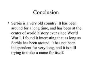 Conclusion Serbia is a very old country. It has been around for a long time, and has been at the center of world history ever since World War I. I found it interesting that as long as Serbia has been around, it has not been independent for very long, and it is still trying to make a name for itself. 