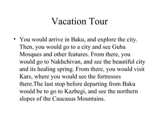 Vacation Tour You would arrive in Baku, and explore the city. Then, you would go to a city and see Guba Mosques and other features. From there, you would go to Nakhchivan, and see the beautiful city and its healing spring. From there, you would visit Kars, where you would see the fortresses there.The last stop before departing from Baku would be to go to Kazbegi, and see the northern slopes of the Caucasus Mountains. 