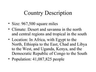 Country Description Size: 967,500 square miles Climate: Desert and savanna in the north and central regions and tropical in the south Location: In Africa, with Egypt to the North, Ethiopia to the East, Chad and Libya to the West, and Uganda, Kenya, and the Democratic Republic of Congo to the South  Population: 41,087,825 people 