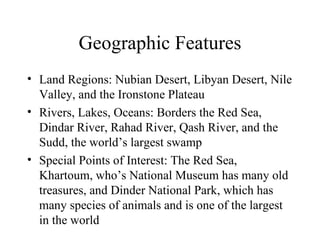 Geographic Features Land Regions: Nubian Desert, Libyan Desert, Nile Valley, and the Ironstone Plateau Rivers, Lakes, Oceans: Borders the Red Sea,  Dindar River, Rahad River, Qash River, and the Sudd, the world’s largest swamp Special Points of Interest: The Red Sea, Khartoum, who’s National Museum has many old treasures, and Dinder National Park, which has many species of animals and is one of the largest in the world 