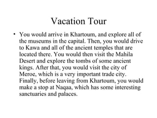 Vacation Tour You would arrive in Khartoum, and explore all of the museums in the capital. Then, you would drive to Kawa and all of the ancient temples that are located there. You would then visit the Mahila Desert and explore the tombs of some ancient kings. After that, you would visit the city of Meroe, which is a very important trade city. Finally, before leaving from Khartoum, you would make a stop at Naqaa, which has some interesting sanctuaries and palaces. 