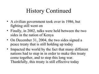History Continued A civilian government took over in 1986, but fighting still went on Finally, in 2002, talks were held between the two sides in the nation of Kenya On December 31, 2004, the two sides signed a peace treaty that is still holding up today Impacted the world by the fact that many different nations had to step in in order to make this treaty come together, and to stop this long war. Thankfully, this treaty is still effective today 