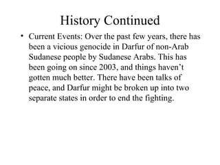 History Continued Current Events: Over the past few years, there has been a vicious genocide in Darfur of non-Arab Sudanese people by Sudanese Arabs. This has been going on since 2003, and things haven’t gotten much better. There have been talks of peace, and Darfur might be broken up into two separate states in order to end the fighting. 