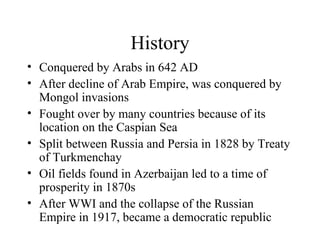 History Conquered by Arabs in 642 AD After decline of Arab Empire, was conquered by Mongol invasions Fought over by many countries because of its location on the Caspian Sea Split between Russia and Persia in 1828 by Treaty of Turkmenchay Oil fields found in Azerbaijan led to a time of prosperity in 1870s After WWI and the collapse of the Russian Empire in 1917, became a democratic republic 