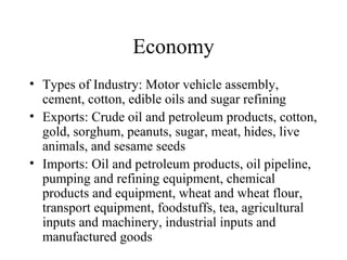 Economy Types of Industry: Motor vehicle assembly, cement, cotton, edible oils and sugar refining Exports: Crude oil and petroleum products, cotton, gold, sorghum, peanuts, sugar, meat, hides, live animals, and sesame seeds Imports: Oil and petroleum products, oil pipeline, pumping and refining equipment, chemical products and equipment, wheat and wheat flour, transport equipment, foodstuffs, tea, agricultural inputs and machinery, industrial inputs and manufactured goods 