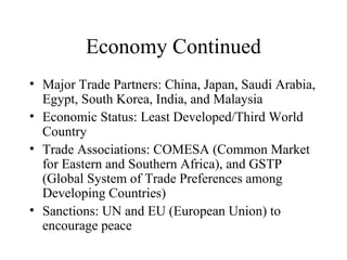 Economy Continued Major Trade Partners: China, Japan, Saudi Arabia, Egypt, South Korea, India, and Malaysia Economic Status: Least Developed/Third World Country Trade Associations: COMESA (Common Market for Eastern and Southern Africa), and GSTP (Global System of Trade Preferences among Developing Countries) Sanctions: UN and EU (European Union) to encourage peace 