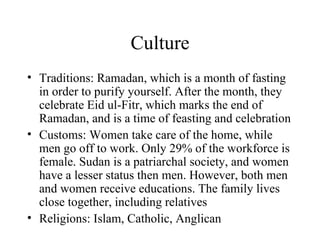 Culture Traditions: Ramadan, which is a month of fasting in order to purify yourself. After the month, they celebrate Eid ul-Fitr, which marks the end of Ramadan, and is a time of feasting and celebration Customs: Women take care of the home, while men go off to work. Only 29% of the workforce is female. Sudan is a patriarchal society, and women have a lesser status then men. However, both men and women receive educations. The family lives close together, including relatives Religions: Islam, Catholic, Anglican  