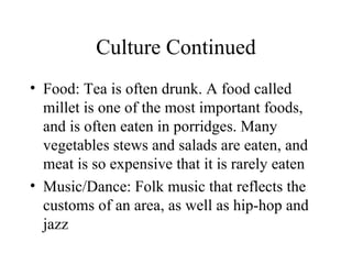 Culture Continued Food: Tea is often drunk. A food called millet is one of the most important foods, and is often eaten in porridges. Many vegetables stews and salads are eaten, and meat is so expensive that it is rarely eaten Music/Dance: Folk music that reflects the customs of an area, as well as hip-hop and jazz 