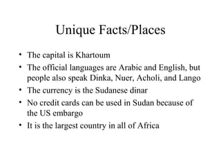 Unique Facts/Places The capital is Khartoum The official languages are Arabic and English, but people also speak Dinka, Nuer, Acholi, and Lango The currency is the Sudanese dinar No credit cards can be used in Sudan because of the US embargo It is the largest country in all of Africa 