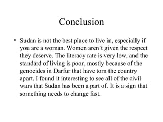 Conclusion Sudan is not the best place to live in, especially if you are a woman. Women aren’t given the respect they deserve. The literacy rate is very low, and the standard of living is poor, mostly because of the genocides in Darfur that have torn the country apart. I found it interesting to see all of the civil wars that Sudan has been a part of. It is a sign that something needs to change fast. 