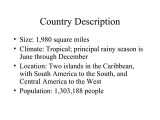 Country Description Size: 1,980 square miles Climate: Tropical; principal rainy season is June through December Location: Two islands in the Caribbean, with South America to the South, and Central America to the West Population: 1,303,188 people 