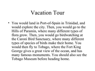 Vacation Tour You would land in Port-of-Spain in Trinidad, and would explore the city. Then, you would go to the Hills of Paramin, where many different types of flora grow. Then, you would go birdwatching at the Caroni Bird Sanctuary, where many different types of species of birds make their home. You would then fly to Tobago, where the Fort King George gives a great view of the ocean, and has many famous monuments. You should also see the Tobago Museum before heading home. 