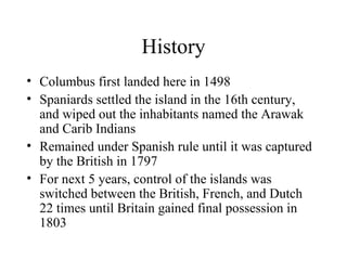 History Columbus first landed here in 1498 Spaniards settled the island in the 16th century, and wiped out the inhabitants named the Arawak and Carib Indians Remained under Spanish rule until it was captured by the British in 1797 For next 5 years, control of the islands was switched between the British, French, and Dutch 22 times until Britain gained final possession in 1803 