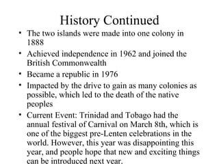 History Continued The two islands were made into one colony in 1888 Achieved independence in 1962 and joined the British Commonwealth Became a republic in 1976 Impacted by the drive to gain as many colonies as possible, which led to the death of the native peoples Current Event: Trinidad and Tobago had the annual festival of Carnival on March 8th, which is one of the biggest pre-Lenten celebrations in the world. However, this year was disappointing this year, and people hope that new and exciting things can be introduced next year. 