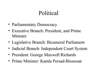 Political Parliamentary Democracy Executive Branch: President, and Prime Minister Legislative Branch: Bicameral Parliament Judicial Branch: Independent Court System President: George Maxwell Richards Prime Minister: Kamla Persad-Bissessar 