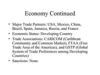 Economy Continued Major Trade Partners: USA, Mexico, China, Brazil, Spain, Jamaica, Russia, and France Economic Status: Developing Country Trade Associations: CARICOM (Caribbean Community and Common Market), FTAA (Free Trade Area of the Americas), and GSTP (Global System of Trade Preferences among Developing Countries)  Sanctions: None 