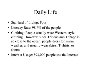 Daily Life Standard of Living: Poor Literacy Rate: 98.6% of the people Clothing: People usually wear Western-style clothing. However, since Trindad and Tobago is so close to the ocean, people dress for warm weather, and usually wear skirts, T-shirts, or shorts Internet Usage: 593,000 people use the Internet 