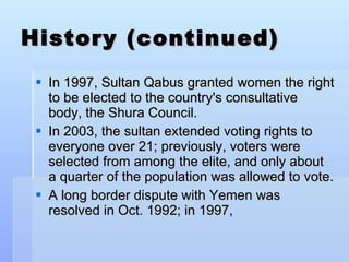 History (continued) In 1997, Sultan Qabus granted women the right to be elected to the country's consultative body, the Shura Council.  In 2003, the sultan extended voting rights to everyone over 21; previously, voters were selected from among the elite, and only about a quarter of the population was allowed to vote. A long border dispute with Yemen was resolved in Oct. 1992; in 1997, 