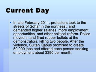 Current Day In late February 2011, protesters took to the streets of Sohar in the northeast, and demanded higher salaries, more employment opportunities, and other political reform. Police moved in and fired rubber bullets at the demonstrators, killing two people. After the violence, Sultan Qabus promised to create 50,000 jobs and offered each person seeking employment about $390 per month. 