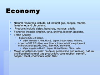 Economy Natural resources include: oil, natural gas, copper, marble, limestone, and chromium. Products   include dates, bananas, mangos, alfalfa Fisheries include kingfish, tuna, shrimp, lobster, abalone. Trade (2008): Exports -$37.72 billion.  Major markets --China, U.A.E., Japan, South Korea, Thailand.  Imports --$22.92 billion: machinery, transportation equipment, manufactured goods, food, livestock, lubricants.  Major suppliers --U.A.E., Japan, United States, China, India. Major industries include: crude oil production and refining, natural and liquefied natural gas production; construction, cement, copper, steel, chemicals, optic fiber. 