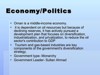 Economy/Politics Oman is a middle-income economy. it is dependent on oil resources but because of declining reserves, it has actively pursued a development plan that focuses on diversification, industrialization, and privatization, to reduce the oil sector's contribution to GDP Tourism and gas-based industries are key components of the government's diversification strategy.  Government type- Monarchy Government Leader- Sultan Ahmad 
