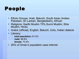 People Ethnic Groups: Arab, Baluchi, South Asian (Indian, Pakistani, Sri Lankan, Bangladeshi), African Religions: Ibadhi Muslim 75%,Sunni Muslim, Shia Muslim, Hindu Arabic (official), English, Baluchi, Urdu, Indian dialects Literacy: total population:  81.4% male:  86.8% female:  73.5% 20% of Oman’s population uses internet 
