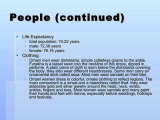 People (continued) Life Expectancy total population: 74.22 years male: 72.38 years female :  76.16 years Clothing Omani men wear dishdasha, simple collarless gowns to the ankle. Furakha is a tassel sewn into the neckline of this dress, dipped in perfume. A plain piece of cloth is worn below the dishdasha covering the body. they also wear different headdresses. Some men carry an ornamental stick called assa. Most men wear sandals on their feet. Omani women dress in colorful, ornate clothing to reflect regions. The main component is a sirwal and a headdress called lihaf. they wear elaborate gold and silver jewelry around the head, neck, wrists, ankles, fingers and toes. Most women wear sandals and many paint their hands and feet with henna, especially before weddings, holidays and festivals. 