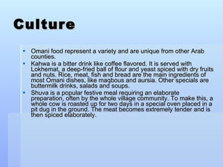 Culture Omani food represent a variety and are unique from other Arab counties. Kahwa is a bitter drink like coffee flavored. It is served with Lokhemat, a deep-fried ball of flour and yeast spiced with dry fruits and nuts. Rice, meat, fish and bread are the main ingredients of most Omani dishes, like maqbous and aursia. Other specials are buttermilk drinks, salads and soups.  Shuva is a popular festive meal requiring an elaborate preparation, often by the whole village community. To make this, a whole cow is roasted up for two days in a special oven placed in a pit dug in the ground. The meat becomes extremely tender and is then spiced elaborately. 