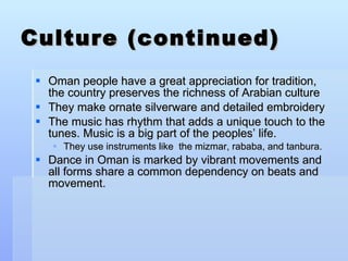 Culture (continued) Oman people have a great appreciation for tradition, the country preserves the richness of Arabian culture  They make ornate silverware and detailed embroidery The music has rhythm that adds a unique touch to the tunes. Music is a big part of the peoples’ life. They use instruments like  the mizmar, rababa, and tanbura.  Dance in Oman is marked by vibrant movements and all forms share a common dependency on beats and movement.  