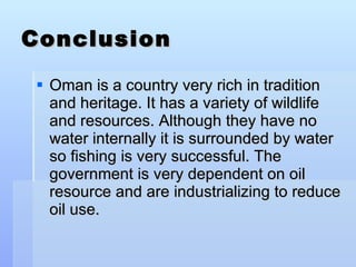Conclusion Oman is a country very rich in tradition and heritage. It has a variety of wildlife and resources. Although they have no water internally it is surrounded by water so fishing is very successful. The government is very dependent on oil resource and are industrializing to reduce oil use. 