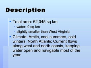 Description Total area: 62,045 sq km water :  0 sq km slightly smaller than West Virginia Climate: Arctic, cool summers, cold winters; North Atlantic Current flows along west and north coasts, keeping water open and navigable most of the year 