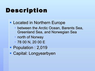 Description Located in Northern Europe between the Arctic Ocean, Barents Sea, Greenland Sea, and Norwegian Sea north of Norway  78 00 N, 20 00 E Population : 2,019 Capital: Longyearbyen 