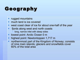 Geography rugged mountains much land is ice covered west coast clear of ice for about one-half of the year fjords along west and north coasts long, narrow inlet with steep sides lowest point: Arctic Ocean 0 m highest point: Newtontoppen 1,717 m northernmost part of the Kingdom of Norway; consists of nine main islands; glaciers and snowfields cover 60% of the total area  