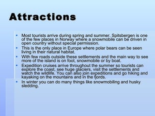 Attractions Most tourists arrive during spring and summer. Spitsbergen is one of the few places in Norway where a snowmobile can be driven in open country without special permission. This is the only place in Europe where polar bears can be seen living in their natural habitat. With few roads outside these settlements and the main way to see more of the island is on foot, snowmobile or by boat. Expedition cruises arrive throughout the summer so tourists can explore the coast, see huge glaciers, visit the settlements and watch the wildlife. You can also join expeditions and go hiking and kayaking on the mountains and in the fjords. In winter you can do many things like snowmobiling and husky sledding. 