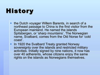 History the Dutch voyager Willem Barents, in search of a northeast passage to China is the first visitor from the European mainland. He named the islands Spitsbergen, or ‘sharp mountains’. The Norwegian name, Svalbard, comes from the Old Norse for ‘cold coast’. In 1920 the Svalbard Treaty granted Norway sovereignty over the islands and restricted military activities. Initially signed by nine nations, it now has over 40 adherents, whose citizens enjoy the same rights on the islands as Norwegians themselves. 