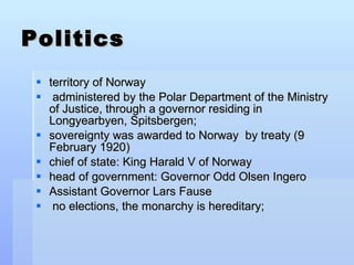 Politics territory of Norway administered by the Polar Department of the Ministry of Justice, through a governor residing in Longyearbyen, Spitsbergen; sovereignty was awarded to Norway  by treaty (9 February 1920) chief of state: King Harald V of Norway head of government: Governor Odd Olsen Ingero Assistant Governor Lars Fause no elections, the monarchy is hereditary;  