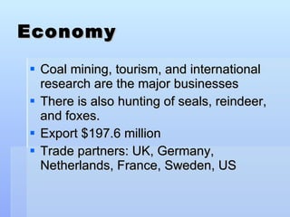 Economy Coal mining, tourism, and international research are the major businesses There is also hunting of seals, reindeer, and foxes.  Export $197.6 million Trade partners: UK, Germany, Netherlands, France, Sweden, US 