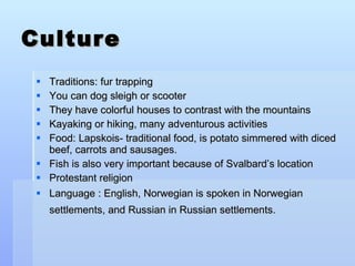 Culture Traditions: fur trapping You can dog sleigh or scooter They have colorful houses to contrast with the mountains Kayaking or hiking, many adventurous activities Food: Lapskois- traditional food, is potato simmered with diced beef, carrots and sausages.  Fish is also very important because of Svalbard’s location Protestant religion Language : English, Norwegian is spoken in Norwegian settlements, and Russian in Russian settlements.   