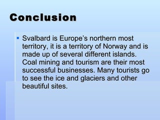 Conclusion Svalbard is Europe’s northern most territory, it is a territory of Norway and is made up of several different islands. Coal mining and tourism are their most successful businesses. Many tourists go to see the ice and glaciers and other beautiful sites.  