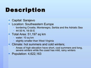 Description Capital: Sarajevo Location: Southeastern Europe bordering Croatia, Montenegro, Serbia and the Adriatic Sea 44 00 N, 18 00 E Total Area:   51,197 sq km water:   10 sq km slightly smaller than West Virginia Climate: hot summers and cold winters;  Areas of high elevation have short, cool summers and long, severe winters while the coast has mild, rainy winters Population: 4,622,163  