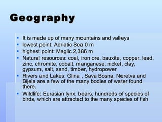 Geography It is made up of many mountains and valleys lowest point: Adriatic Sea 0 m highest point: Maglic 2,386 m Natural resources: coal, iron ore, bauxite, copper, lead, zinc, chromite, cobalt, manganese, nickel, clay, gypsum, salt, sand, timber, hydropower Rivers and Lakes: Glina , Sava Bosna, Neretva and Bijela are a few of the many bodies of water found there. Wildlife: Eurasian lynx, bears, hundreds of species of birds, which are attracted to the many species of fish 