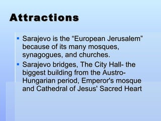 Attractions Sarajevo is the “European Jerusalem” because of its many mosques, synagogues, and churches. Sarajevo bridges, The City Hall- the biggest building from the Austro-Hungarian period, Emperor's mosque and Cathedral of Jesus' Sacred Heart  