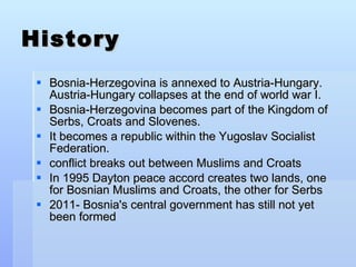 History Bosnia-Herzegovina is annexed to Austria-Hungary. Austria-Hungary collapses at the end of world war I.  Bosnia-Herzegovina becomes part of the Kingdom of Serbs, Croats and Slovenes. It becomes a republic within the Yugoslav Socialist Federation. conflict breaks out between Muslims and Croats In 1995 Dayton peace accord creates two lands, one for Bosnian Muslims and Croats, the other for Serbs  2011- Bosnia's central government has still not yet been formed  