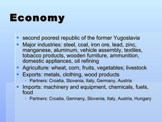 Economy second poorest republic of the former Yugoslavia  Major industries: steel, coal, iron ore, lead, zinc, manganese, aluminum, vehicle assembly, textiles, tobacco products, wooden furniture, ammunition, domestic appliances, oil refining Agriculture: wheat, corn, fruits, vegetables; livestock Exports: metals, clothing, wood products Partners: Croatia, Slovenia, Italy, Germany, Austria Imports: machinery and equipment, chemicals, fuels, food Partners: Croatia, Germany, Slovenia, Italy, Austria, Hungary  