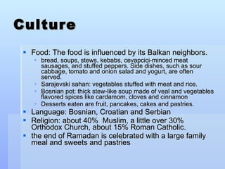 Culture Food: The food is influenced by its Balkan neighbors. bread, soups, stews, kebabs, cevapcici-minced meat sausages, and stuffed peppers. Side dishes, such as sour cabbage, tomato and onion salad and yogurt, are often served. Sarajevski sahan: vegetables stuffed with meat and rice. Bosnian pot: thick stew-like soup made of veal and vegetables flavored spices like cardamom, cloves and cinnamon Desserts eaten are fruit, pancakes, cakes and pastries. Language: Bosnian, Croatian and Serbian Religion: about 40%  Muslim, a little over 30% Orthodox Church, about 15% Roman Catholic.  the end of Ramadan is celebrated with a large family meal and sweets and pastries 