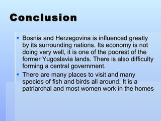 Conclusion Bosnia and Herzegovina is influenced greatly by its surrounding nations. Its economy is not doing very well, it is one of the poorest of the former Yugoslavia lands. There is also difficulty forming a central government. There are many places to visit and many species of fish and birds all around. It is a patriarchal and most women work in the homes 