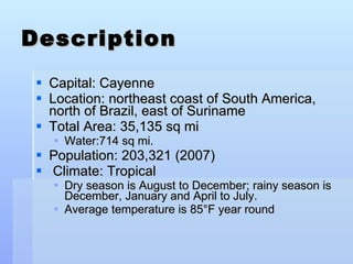 Description Capital: Cayenne Location: northeast coast of South America, north of Brazil, east of Suriname  Total Area: 35,135 sq mi  Water:714 sq mi. Population: 203,321 (2007) Climate: Tropical Dry season is August to December; rainy season is December, January and April to July.  Average temperature is 85°F year round 