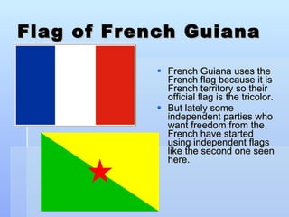 Flag of French Guiana French Guiana uses the French flag because it is French territory so their official flag is the tricolor. But lately some independent parties who want freedom from the French have started using independent flags like the second one seen here.  