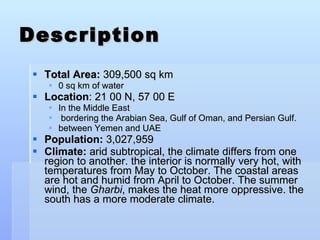 Description Total Area:  309,500 sq km 0 sq km of water Location : 21 00 N, 57 00 E  In the Middle East bordering the Arabian Sea, Gulf of Oman, and Persian Gulf. between Yemen and UAE Population:  3,027,959 Climate:  arid subtropical, the climate differs from one region to another. the interior is normally very hot, with temperatures from May to October. The coastal areas are hot and humid from April to October. The summer wind, the  Gharbi , makes the heat more oppressive. the south has a more moderate climate. 